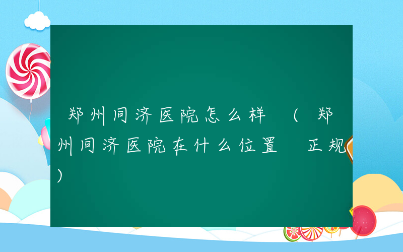 郑州同济医院怎么样 (郑州同济医院在什么位置 正规)